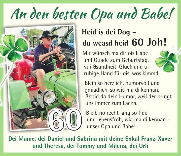 Heid is dei Dog - du weasd heid 60 Joh! Mir wünsch ma dir ois Liabe und Guade zum Geburtstag, vui Gsundheit, Glück und a ruhige Hand für ois, wos kimmd. Bleib so herzlich, humorvoll und gmiadlich, so wia ma di kennan. Bhoid da dein Humor, weil der bringt uns immer zum Lacha. Bleib no recht lang so fidel und lebensfroh, wia ma di kennan - unser Opa und Babe!An den besten Opa und Babe!Dei Mame, dei Daniel und Sabrina mit deine Enkal Franz-Xaver und Theresa, dei Tommy und Milena, dei Urli60