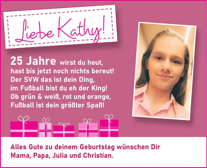 25 Jahre wirst du heut, hast bis jetzt noch nichts bereut! Der SVW das ist dein Ding, im Fußball bist du eh der King! Ob grün & weiß, rot und orange, Fußball ist dein größter Spaß!Alles Gute zu deinem Geburtstag wünschen Dir Mama, Papa, Julia und Christian.Liebe Kathy!