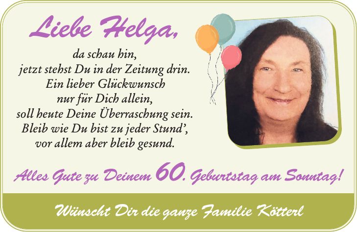 Liebe Helga, da schau hin, jetzt stehst Du in der Zeitung drin. Ein lieber Glückwunsch nur für Dich allein, soll heute Deine Überraschung sein. Bleib wie Du bist zu jeder Stund', vor allem aber bleib gesund. Alles Gute zu Deinem 60. Geburtstag am Sonntag! Wünscht Dir die ganze Familie Kötterl