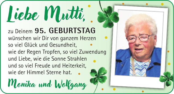 Liebe Mutti, zu Deinem 95. Geburtstag wünschen wir Dir von ganzem Herzen so viel Glück und Gesundheit, wie der Regen Tropfen, so viel Zuwendung und Liebe, wie die Sonne Strahlen und so viel Freude und Heiterkeit, wie der Himmel Sterne hat. Monika und Wolfgang