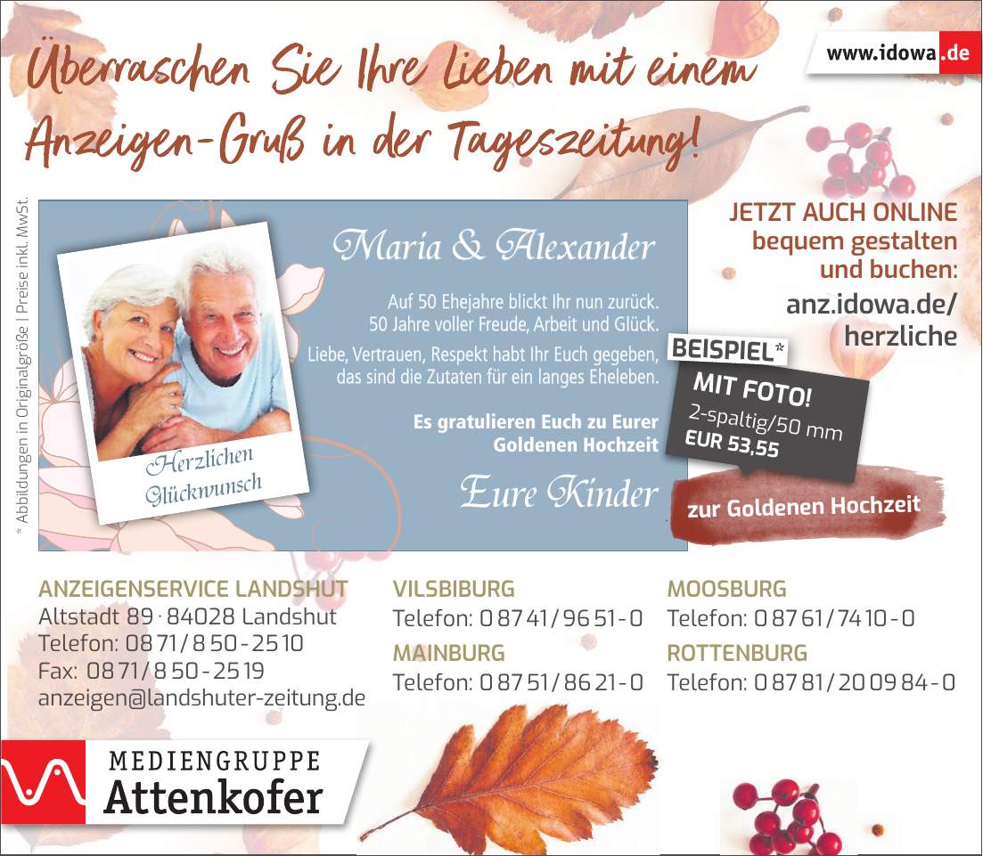 * Abbildungen in Originalgröße | Preise inkl. MwSt.zur Goldenen HochzeitMaria & AlexanderEure KinderJetzt auch online bequem gestalten und buchen: anz.idowa.de/ herzlicheAuf 50 Ehejahre blickt Ihr nun zurück. 50 Jahre voller Freude, Arbeit und Glück. Liebe, Vertrauen, Respekt habt Ihr Euch gegeben, das sind die Zutaten für ein langes Eheleben. Es gratulieren Euch zu Eurer Goldenen Hochzeit2-spaltig/50 mm EUR 53,55MIT FOTO!BEISPIEL*Herzlichen GlückwunschVilsbiburg Telefon: *** Mainburg Telefon: *** Moosburg Telefon: *** Ergoldsbach Telefon: *** Rottenburg Telefon: *** Anzeigenservice Landshut Altstadt *** Landshut Telefon: *** Fax: *** anzeigen@landshuter-zeitung.deAnzeigenservice Landshut Altstadt *** Landshut Telefon: *** Fax: *** anzeigen@landshuter-zeitung.deVilsbiburg Telefon: *** Mainburg Telefon: ***Moosburg Telefon: *** Rottenburg Telefon: *** 