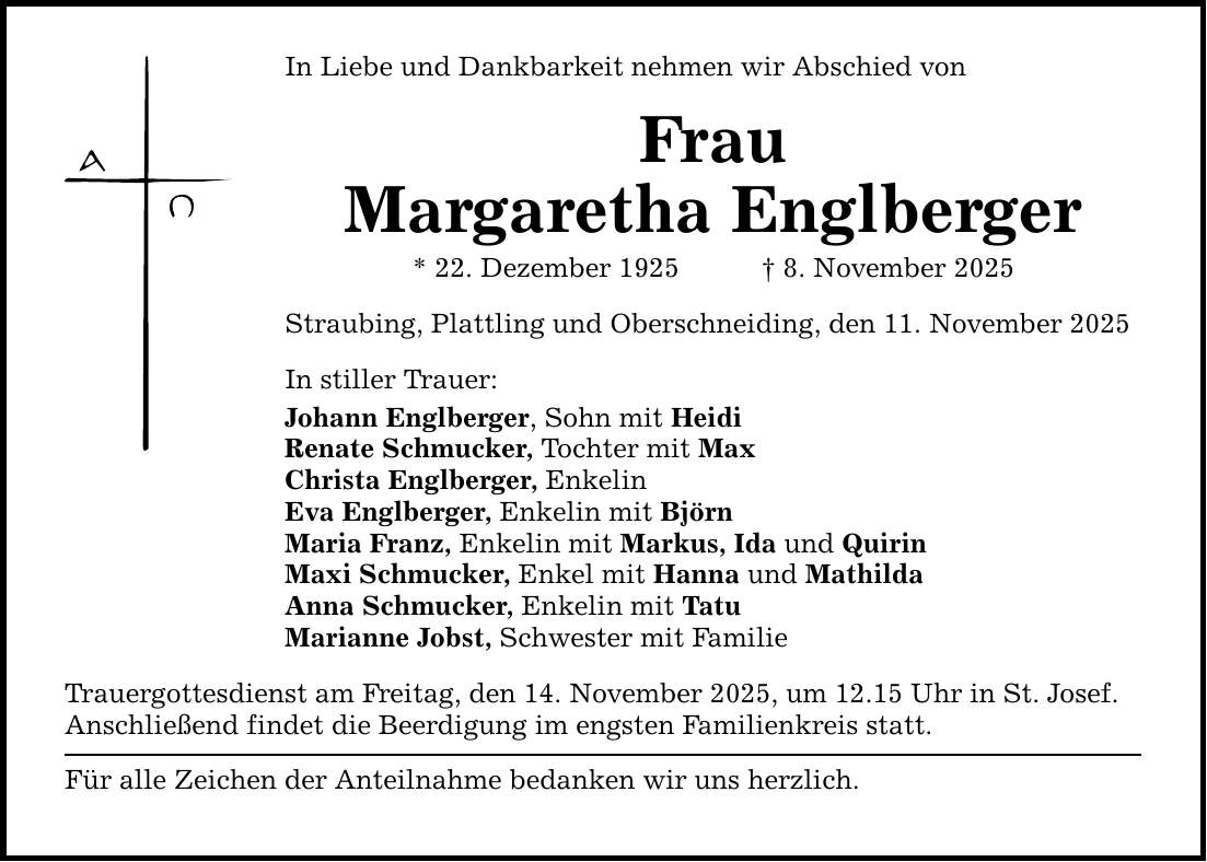 In Liebe und Dankbarkeit nehmen wir Abschied vonFrauMargaretha Englberger* 22. Dezember 1925 _ 8. November 2025Straubing, Plattling und Oberschneiding, den 11. November 2025In stiller Trauer:Johann Englberger, Sohn mit HeidiRenate Schmucker, Tochter mit MaxChrista Englberger, Enkelin Eva Englberger, Enkelin mit Björn Maria Franz, Enkelin mit Markus, Ida und Quirin Maxi Schmucker, Enkel mit Hanna und Mathilda Anna Schmucker, Enkelin mit TatuMarianne Jobst, Schwester mit Familie Trauergottesdienst am Freitag, den 14. November 2025, um 12.15 Uhr in St. Josef.Anschließend findet die Beerdigung im engsten Familienkreis statt. Für alle Zeichen der Anteilnahme bedanken wir uns herzlich.