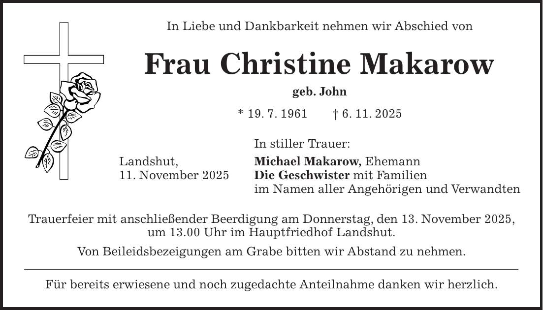 In Liebe und Dankbarkeit nehmen wir Abschied von Frau Christine Makarow geb. John * 19. 7. 1961 + 6. 11. 2025 In stiller Trauer: Landshut, Michael Makarow, Ehemann 11. November 2025 Die Geschwister mit Familien im Namen aller Angehörigen und Verwandten Trauerfeier mit anschließender Beerdigung am Donnerstag, den 13. November 2025, um 13.00 Uhr im Hauptfriedhof Landshut. Von Beileidsbezeigungen am Grabe bitten wir Abstand zu nehmen. Für bereits erwiesene und noch zugedachte Anteilnahme danken wir herzlich.