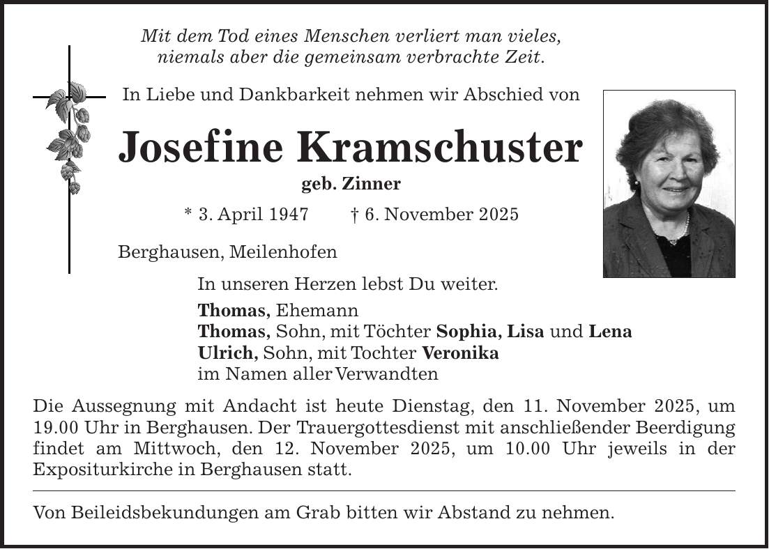 Mit dem Tod eines Menschen verliert man vieles, niemals aber die gemeinsam verbrachte Zeit. In Liebe und Dankbarkeit nehmen wir Abschied von Josef ine Kramschuster geb. Zinner * 3. April 1947 + 6. November 2025 Berghausen, Meilenhofen In unseren Herzen lebst Du weiter. Thomas, Ehemann Thomas, Sohn, mit Töchter Sophia, Lisa und Lena Ulrich, Sohn, mit Tochter Veronika im Namen aller Verwandten Die Aussegnung mit Andacht ist heute Dienstag, den 11. November 2025, um 19.00 Uhr in Berghausen. Der Trauergottesdienst mit anschließender Beerdigung findet am Mittwoch, den 12. November 2025, um 10.00 Uhr jeweils in der Expositurkirche in Berghausen statt. Von Beileidsbekundungen am Grab bitten wir Abstand zu nehmen. 