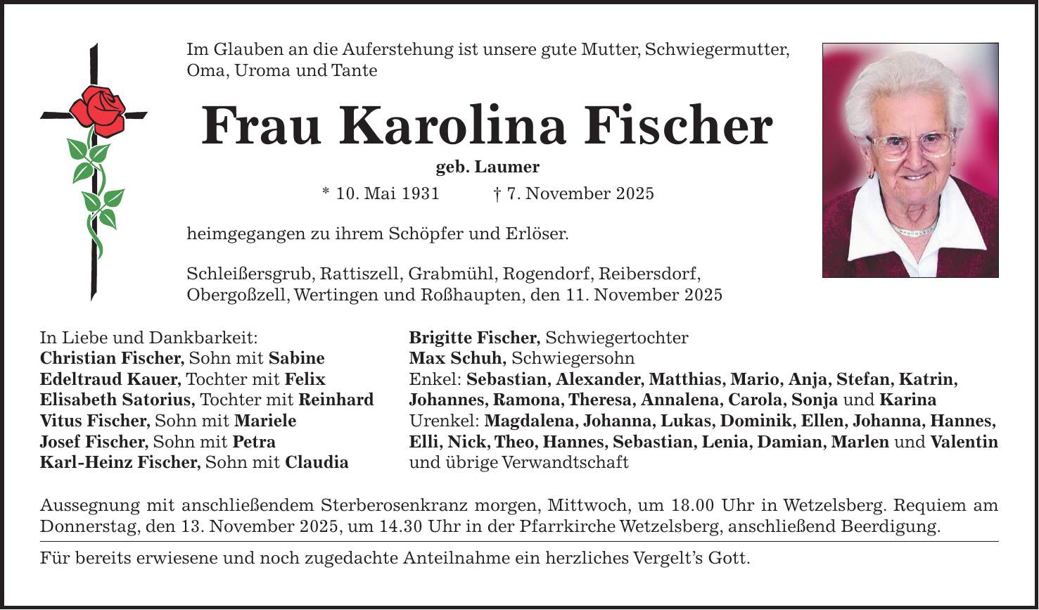 Im Glauben an die Auferstehung ist unsere gute Mutter, Schwiegermutter, Oma, Uroma und Tante Frau Karolina Fischer geb. Laumer * 10. Mai 1931 + 7. November 2025 heimgegangen zu ihrem Schöpfer und Erlöser. Schleißersgrub, Rattiszell, Grabmühl, Rogendorf, Reibersdorf, Obergoßzell, Wertingen und Roßhaupten, den 11. November 2025 In Liebe und Dankbarkeit: Brigitte Fischer, Schwiegertochter Christian Fischer, Sohn mit Sabine Max Schuh, Schwiegersohn Edeltraud Kauer, Tochter mit Felix Enkel: Sebastian, Alexander, Matthias, Mario, Anja, Stefan, Katrin, Elisabeth Satorius, Tochter mit Reinhard Johannes, Ramona, Theresa, Annalena, Carola, Sonja und Karina Vitus Fischer, Sohn mit Mariele Urenkel: Magdalena, Johanna, Lukas, Dominik, Ellen, Johanna, Hannes, Josef Fischer, Sohn mit Petra Elli, Nick, Theo, Hannes, Sebastian, Lenia, Damian, Marlen und Valentin Karl-Heinz Fischer, Sohn mit Claudia und übrige Verwandtschaft Aussegnung mit anschließendem Sterberosenkranz morgen, Mittwoch, um 18.00 Uhr in Wetzelsberg. Requiem am Donnerstag, den 13. November 2025, um 14.30 Uhr in der Pfarrkirche Wetzelsberg, anschließend Beerdigung. Für bereits erwiesene und noch zugedachte Anteilnahme ein herzliches Vergelt's Gott.