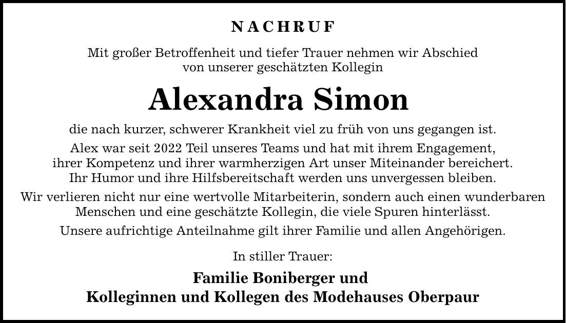 NACHRUF Mit großer Betroffenheit und tiefer Trauer nehmen wir Abschied von unserer geschätzten Kollegin Alexandra Simon  die nach kurzer, schwerer Krankheit viel zu früh von uns gegangen ist. Alex war seit 2022 Teil unseres Teams und hat mit ihrem Engagement, ihrer Kompetenz und ihrer warmherzigen Art unser Miteinander bereichert. Ihr Humor und ihre Hilfsbereitschaft werden uns unvergessen bleiben. Wir verlieren nicht nur eine wertvolle Mitarbeiterin, sondern auch einen wunderbaren Menschen und eine geschätzte Kollegin, die viele Spuren hinterlässt. Unsere aufrichtige Anteilnahme gilt ihrer Familie und allen Angehörigen. In stiller Trauer: Familie Boniberger und Kolleginnen und Kollegen des Modehauses Oberpaur