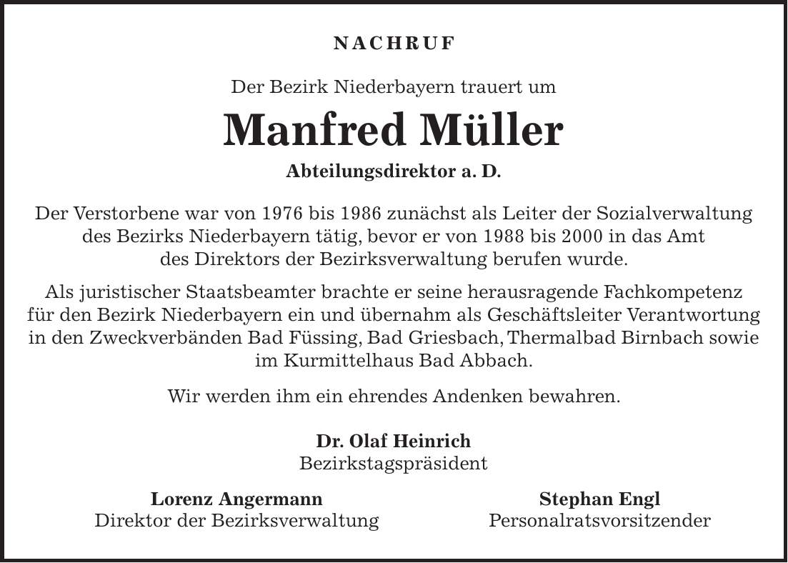 NACHRUF Der Bezirk Niederbayern trauert um Manfred Müller Abteilungsdirektor a. D. Der Verstorbene war von 1976 bis 1986 zunächst als Leiter der Sozialverwaltung des Bezirks Niederbayern tätig, bevor er von 1988 bis 2000 in das Amt des Direktors der Bezirksverwaltung berufen wurde. Als juristischer Staatsbeamter brachte er seine herausragende Fachkompetenz für den Bezirk Niederbayern ein und übernahm als Geschäftsleiter Verantwortung in den Zweckverbänden Bad Füssing, Bad Griesbach, Thermalbad Birnbach sowie im Kurmittelhaus Bad Abbach. Wir werden ihm ein ehrendes Andenken bewahren. Dr. Olaf Heinrich Bezirkstagspräsident Lorenz Angermann Stephan Engl Direktor der Bezirksverwaltung Personalratsvorsitzender