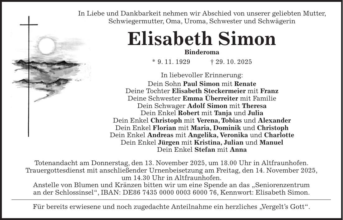 In Liebe und Dankbarkeit nehmen wir Abschied von unserer geliebten Mutter, Schwiegermutter, Oma, Uroma, Schwester und Schwägerin Elisabeth Simon Binderoma * 9. 11. 1929 + 29. 10. 2025 In liebevoller Erinnerung: Dein Sohn Paul Simon mit Renate Deine Tochter Elisabeth Steckermeier mit Franz Deine Schwester Emma Überreiter mit Familie Dein Schwager Adolf Simon mit Theresa Dein Enkel Robert mit Tanja und Julia Dein Enkel Christoph mit Verena, Tobias und Alexander Dein Enkel Florian mit Maria, Dominik und Christoph Dein Enkel Andreas mit Angelika, Veronika und Charlotte Dein Enkel Jürgen mit Kristina, Julian und Manuel Dein Enkel Stefan mit Anna Totenandacht am Donnerstag, den 13. November 2025, um 18.00 Uhr in Altfraunhofen. Trauergottesdienst mit anschließender Urnenbeisetzung am Freitag, den 14. November 2025, um 14.30 Uhr in Altfraunhofen. Anstelle von Blumen und Kränzen bitten wir um eine Spende an das 'Seniorenzentrum an der Schlossinsel', IBAN: DE***, Kennwort: Elisabeth Simon. Für bereits erwiesene und noch zugedachte Anteilnahme ein herzliches 'Vergelt's Gott'.