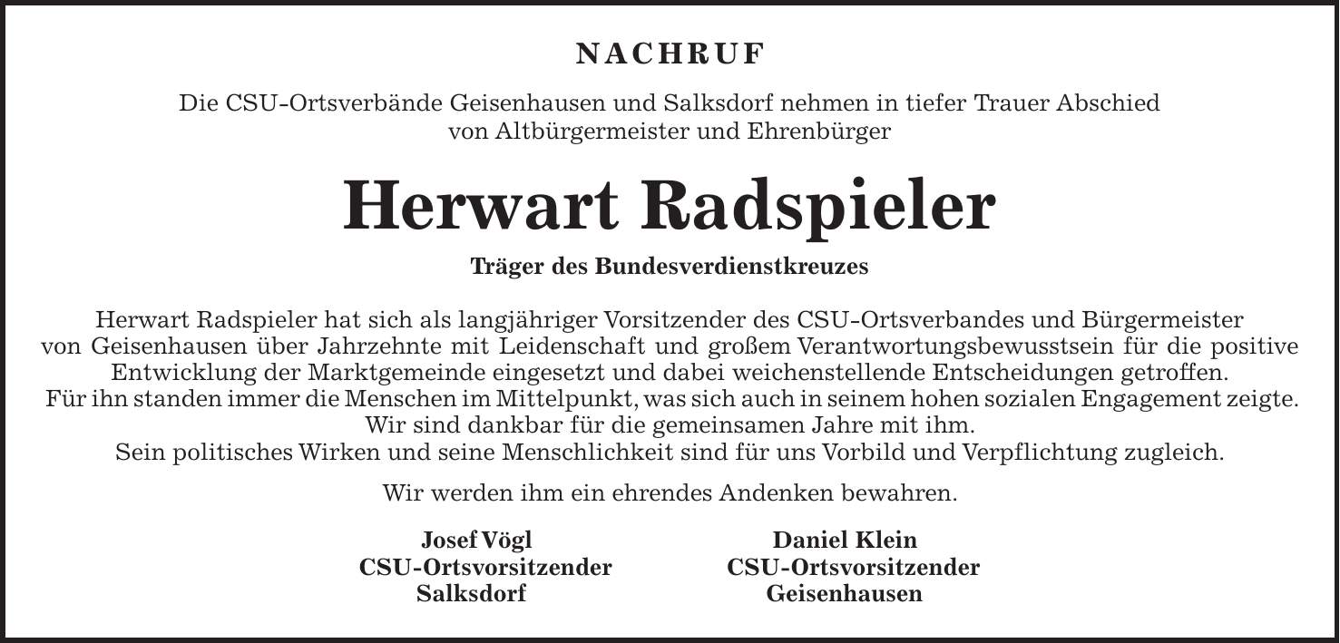 NACHRUF Die CSU-Ortsverbände Geisenhausen und Salksdorf nehmen in tiefer Trauer Abschied von Altbürgermeister und Ehrenbürger Herwart Radspieler Träger des Bundesverdienstkreuzes Herwart Radspieler hat sich als langjähriger Vorsitzender des CSU-Ortsverbandes und Bürgermeister von Geisenhausen über Jahrzehnte mit Leidenschaft und großem Verantwortungsbewusstsein für die positive Entwicklung der Marktgemeinde eingesetzt und dabei weichenstellende Entscheidungen getroffen. Für ihn standen immer die Menschen im Mittelpunkt, was sich auch in seinem hohen sozialen Engagement zeigte. Wir sind dankbar für die gemeinsamen Jahre mit ihm. Sein politisches Wirken und seine Menschlichkeit sind für uns Vorbild und Verpflichtung zugleich. Wir werden ihm ein ehrendes Andenken bewahren. Josef Vögl Daniel Klein CSU-Ortsvorsitzender CSU-Ortsvorsitzender Salksdorf Geisenhausen 