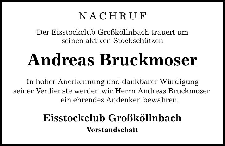 NACHRUF Der Eisstockclub Großköllnbach trauert um seinen aktiven Stockschützen Andreas Bruckmoser In hoher Anerkennung und dankbarer Würdigung seiner Verdienste werden wir Herrn Andreas Bruckmoser ein ehrendes Andenken bewahren. Eisstockclub Großköllnbach Vorstandschaft