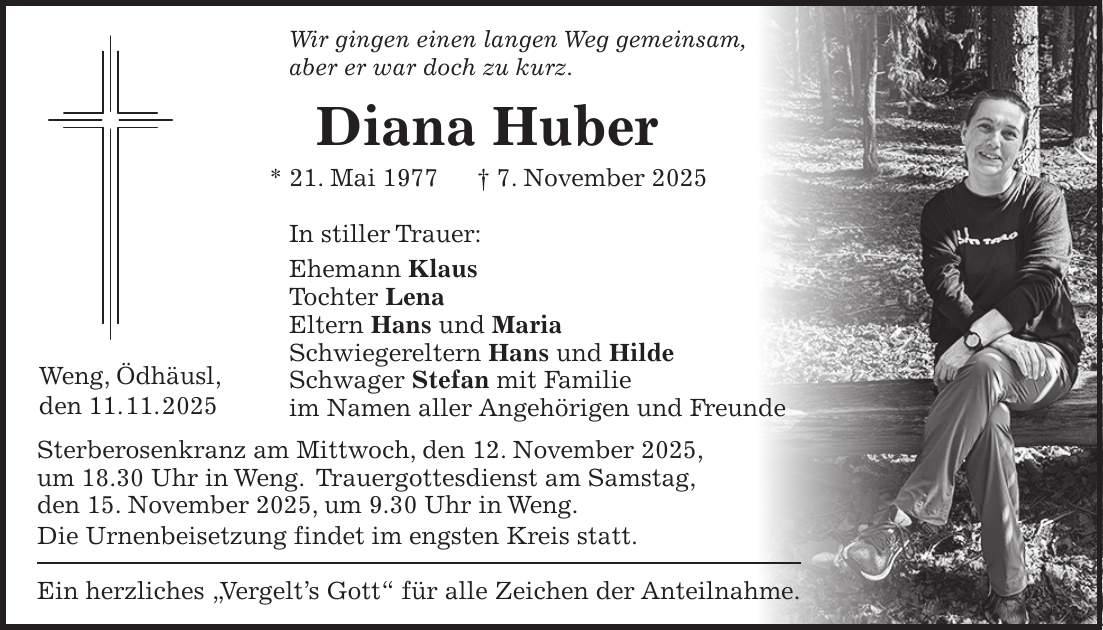 Wir gingen einen langen Weg gemeinsam, aber er war doch zu kurz. Diana Huber * 21. Mai 1977 + 7. November 2025 In stiller Trauer: Ehemann Klaus Tochter Lena Eltern Hans und Maria Schwiegereltern Hans und Hilde Schwager Stefan mit Familie im Namen aller Angehörigen und Freunde Sterberosenkranz am Mittwoch, den 12. November 2025, um 18.30 Uhr in Weng. Trauergottesdienst am Samstag, den 15. November 2025, um 9.30 Uhr in Weng. Die Urnenbeisetzung findet im engsten Kreis statt. Ein herzliches 'Vergelt's Gott' für alle Zeichen der Anteilnahme.Weng, Ödhäusl, den 11. 11. 2025