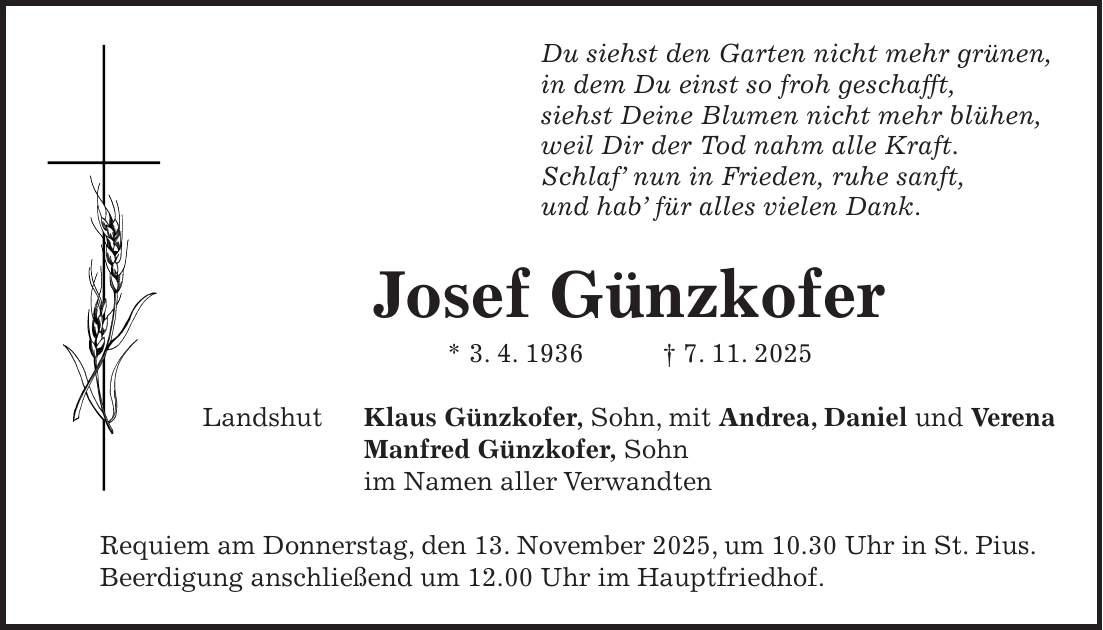Du siehst den Garten nicht mehr grünen, in dem Du einst so froh geschafft, siehst Deine Blumen nicht mehr blühen, weil Dir der Tod nahm alle Kraft. Schlaf' nun in Frieden, ruhe sanft, und hab' für alles vielen Dank. Josef Günzkofer * 3. 4. 1936 + 7. 11. 2025 Landshut Klaus Günzkofer, Sohn, mit Andrea, Daniel und Verena Manfred Günzkofer, Sohn im Namen aller Verwandten Requiem am Donnerstag, den 13. November 2025, um 10.30 Uhr in St. Pius. Beerdigung anschließend um 12.00 Uhr im Hauptfriedhof.