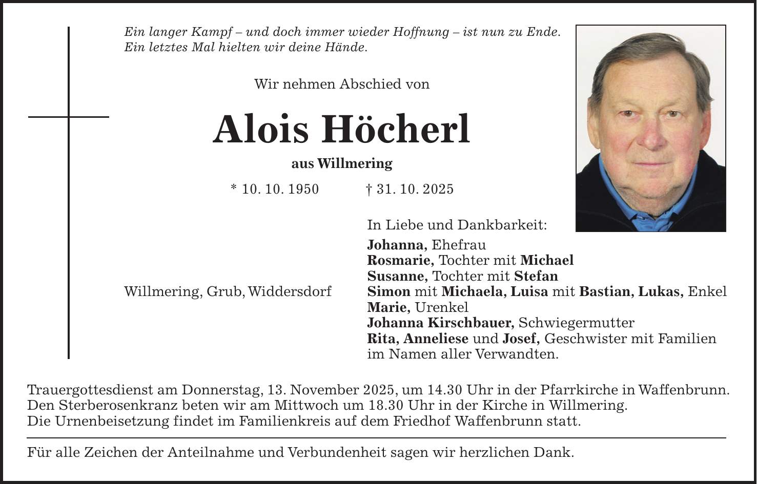Ein langer Kampf - und doch immer wieder Hoffnung - ist nun zu Ende. Ein letztes Mal hielten wir deine Hände. Wir nehmen Abschied von Alois Höcherl aus Willmering * 10. 10. 1950 + 31. 10. 2025 In Liebe und Dankbarkeit: Johanna, Ehefrau Rosmarie, Tochter mit Michael Susanne, Tochter mit Stefan Willmering, Grub, Widdersdorf Simon mit Michaela, Luisa mit Bastian, Lukas, Enkel Marie, Urenkel Johanna Kirschbauer, Schwiegermutter Rita, Anneliese und Josef, Geschwister mit Familien im Namen aller Verwandten. Trauergottesdienst am Donnerstag, 13. November 2025, um 14.30 Uhr in der Pfarrkirche in Waffenbrunn. Den Sterberosenkranz beten wir am Mittwoch um 18.30 Uhr in der Kirche in Willmering. Die Urnenbeisetzung findet im Familienkreis auf dem Friedhof Waffenbrunn statt. Für alle Zeichen der Anteilnahme und Verbundenheit sagen wir herzlichen Dank.