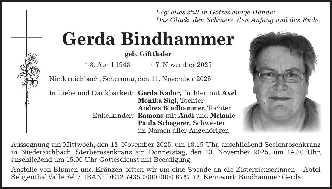 Leg' alles still in Gottes ewige Hände: Das Glück, den Schmerz, den Anfang und das Ende. Gerda Bindhammer geb. Giftthaler * 8. April 1948 + 7. November 2025 Niederaichbach, Schermau, den 11. November 2025 In Liebe und Dankbarkeit: Gerda Kadur, Tochter, mit Axel Monika Sigl, Tochter Andrea Bindhammer, Tochter Enkelkinder: Ramona mit Andi und Melanie Paula Schegerer, Schwester im Namen aller Angehörigen Aussegnung am Mittwoch, den 12. November 2025, um 18.15 Uhr, anschließend Seelenrosenkranz in Niederaichbach. Sterberosenkranz am Donnerstag, den 13. November 2025, um 14.30 Uhr, anschließend um 15.00 Uhr Gottesdienst mit Beerdigung. Anstelle von Blumen und Kränzen bitten wir um eine Spende an die Zisterzienserinnen - Abtei Seligenthal Valle Feliz, IBAN: DE***, Kennwort: Bindhammer Gerda.