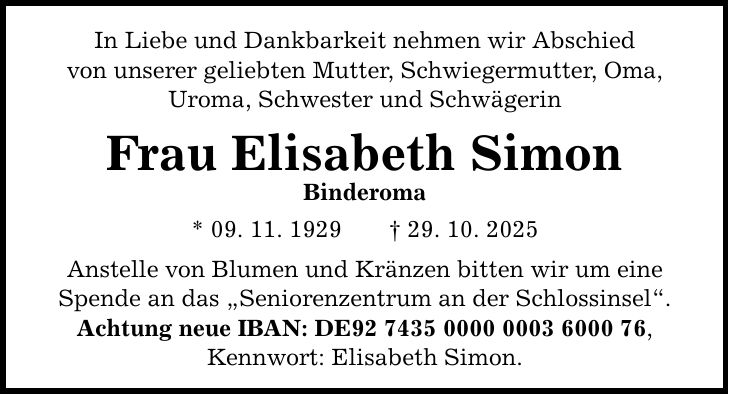 In Liebe und Dankbarkeit nehmen wir Abschied von unserer geliebten Mutter, Schwiegermutter, Oma, Uroma, Schwester und Schwägerin Frau Elisabeth Simon Binderoma * 09. 11. 1929 _ 29. 10. 2025 Anstelle von Blumen und Kränzen bitten wir um eine Spende an das 