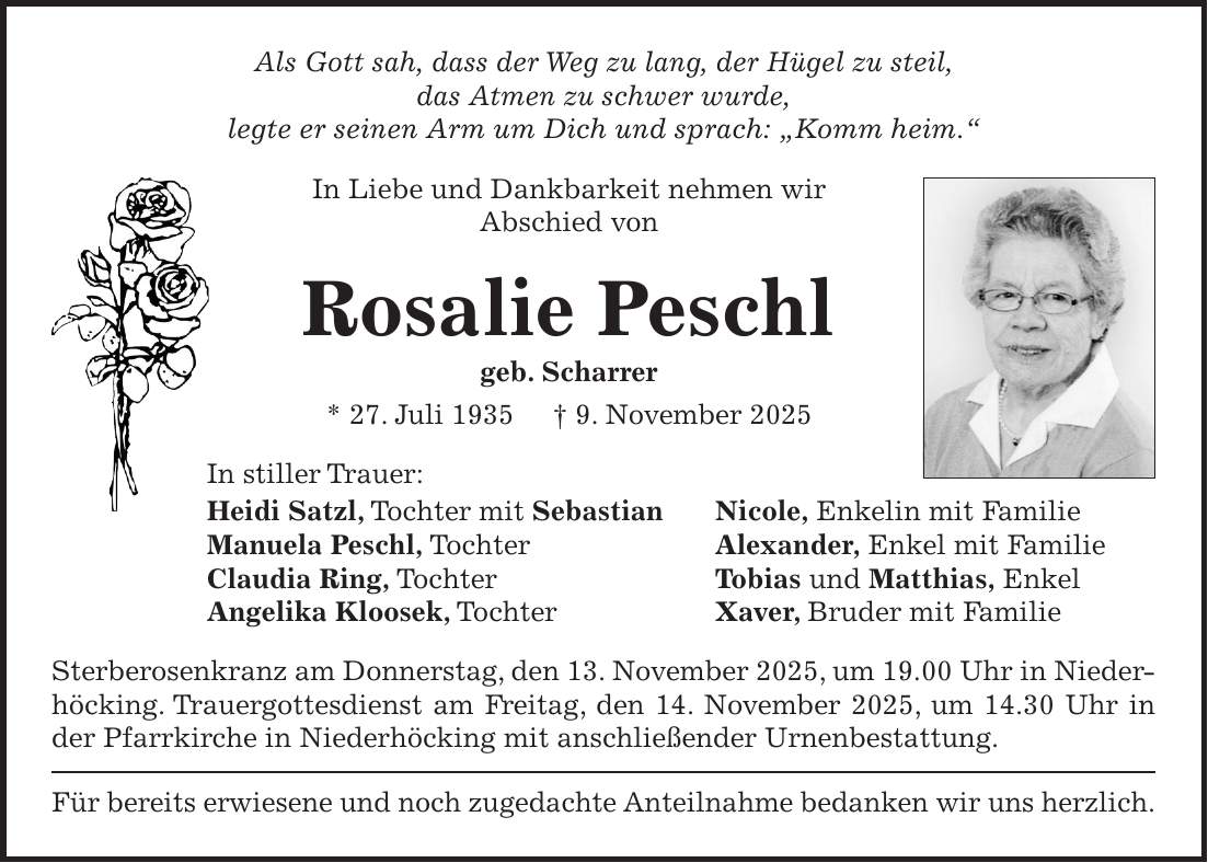 Als Gott sah, dass der Weg zu lang, der Hügel zu steil, das Atmen zu schwer wurde, legte er seinen Arm um Dich und sprach: 'Komm heim.' In Liebe und Dankbarkeit nehmen wir Abschied von Rosalie Peschl geb. Scharrer * 27. Juli 1935 + 9. November 2025 In stiller Trauer: Heidi Satzl, Tochter mit Sebastian Nicole, Enkelin mit Familie Manuela Peschl, Tochter Alexander, Enkel mit Familie Claudia Ring, Tochter Tobias und Matthias, Enkel Angelika Kloosek, Tochter Xaver, Bruder mit Familie Sterberosenkranz am Donnerstag, den 13. November 2025, um 19.00 Uhr in Nieder-höcking. Trauergottesdienst am Freitag, den 14. November 2025, um 14.30 Uhr in der Pfarrkirche in Niederhöcking mit anschließender Urnenbestattung. Für bereits erwiesene und noch zugedachte Anteilnahme bedanken wir uns herzlich. 