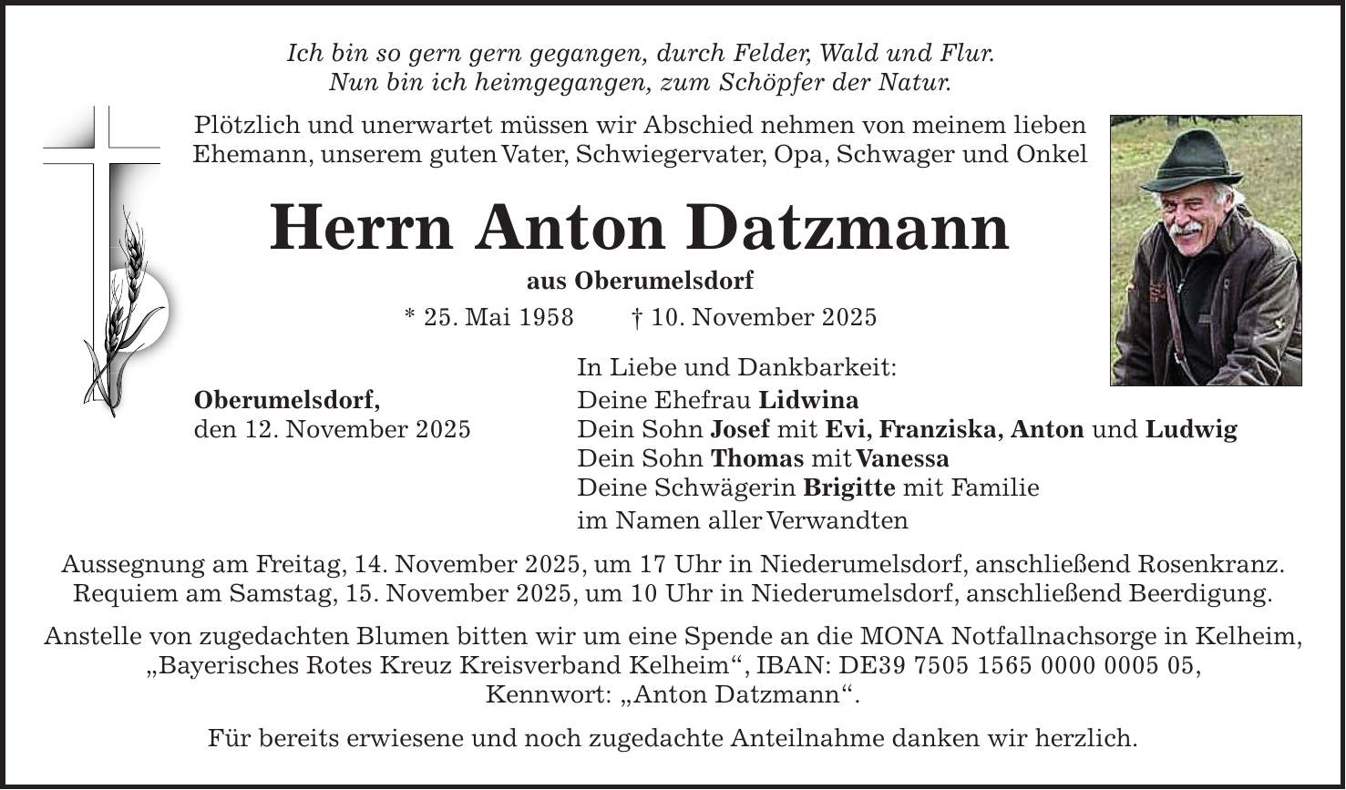 Ich bin so gern gern gegangen, durch Felder, Wald und Flur. Nun bin ich heimgegangen, zum Schöpfer der Natur. Plötzlich und unerwartet müssen wir Abschied nehmen von meinem lieben Ehemann, unserem guten Vater, Schwiegervater, Opa, Schwager und Onkel Herrn Anton Datzmann aus Oberumelsdorf * 25. Mai 1958 + 10. November 2025 In Liebe und Dankbarkeit: Oberumelsdorf, Deine Ehefrau Lidwina den 12. November 2025 Dein Sohn Josef mit Evi, Franziska, Anton und Ludwig Dein Sohn Thomas mit Vanessa Deine Schwägerin Brigitte mit Familie im Namen aller Verwandten Aussegnung am Freitag, 14. November 2025, um 17 Uhr in Niederumelsdorf, anschließend Rosenkranz. Requiem am Samstag, 15. November 2025, um 10 Uhr in Niederumelsdorf, anschließend Beerdigung. Anstelle von zugedachten Blumen bitten wir um eine Spende an die MONA Notfallnachsorge in Kelheim, 'Bayerisches Rotes Kreuz Kreisverband Kelheim', IBAN: DE***, Kennwort: 'Anton Datzmann'. Für bereits erwiesene und noch zugedachte Anteilnahme danken wir herzlich.