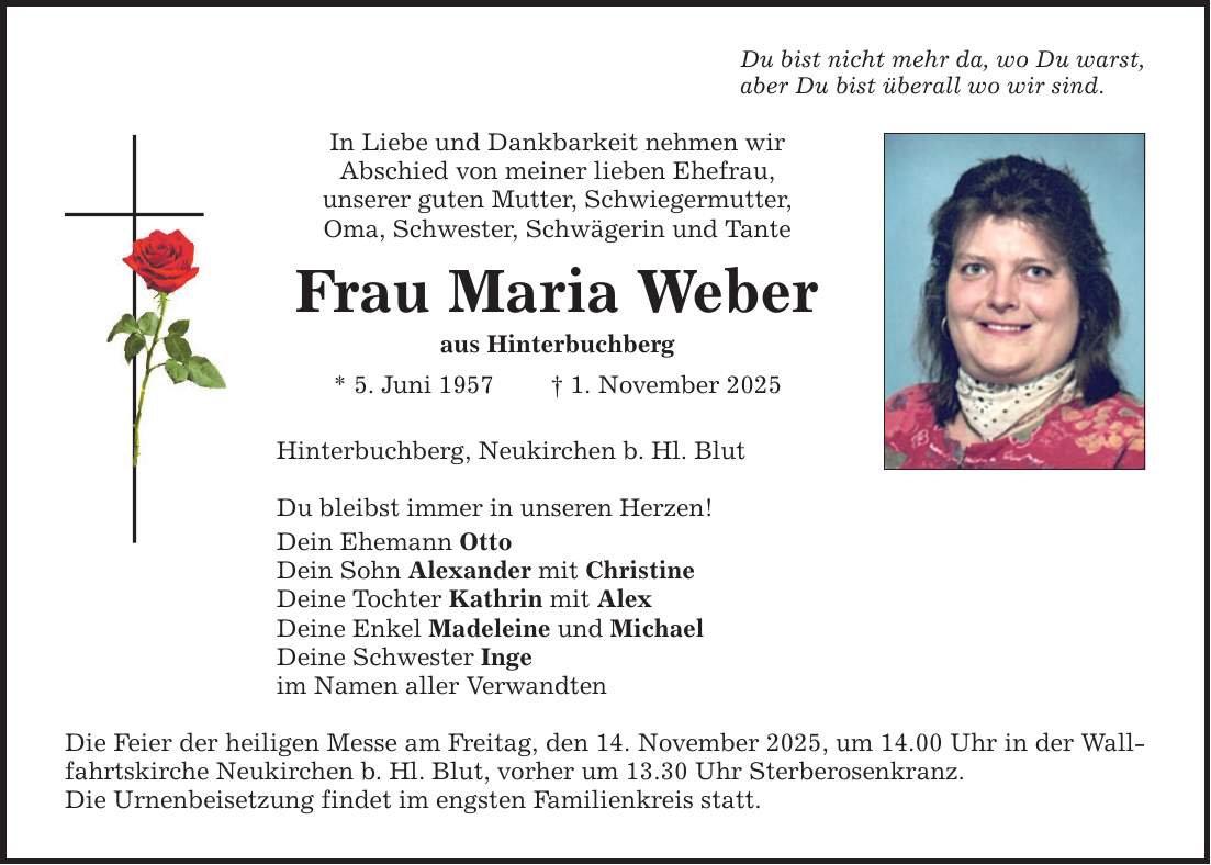 Du bist nicht mehr da, wo Du warst,aber Du bist überall wo wir sind.In Liebe und Dankbarkeit nehmen wirAbschied von meiner lieben Ehefrau,unserer guten Mutter, Schwiegermutter,Oma, Schwester, Schwägerin und TanteFrau Maria Weberaus Hinterbuchberg* 5. Juni 1957 _ 1. November 2025Hinterbuchberg, Neukirchen b. Hl. BlutDu bleibst immer in unseren Herzen!Dein Ehemann OttoDein Sohn Alexander mit ChristineDeine Tochter Kathrin mit AlexDeine Enkel Madeleine und MichaelDeine Schwester Ingeim Namen aller VerwandtenDie Feier der heiligen Messe am Freitag, den 14. November 2025, um 14.00 Uhr in der Wallfahrtskirche Neukirchen b. Hl. Blut, vorher um 13.30 Uhr Sterberosenkranz.Die Urnenbeisetzung findet im engsten Familienkreis statt.