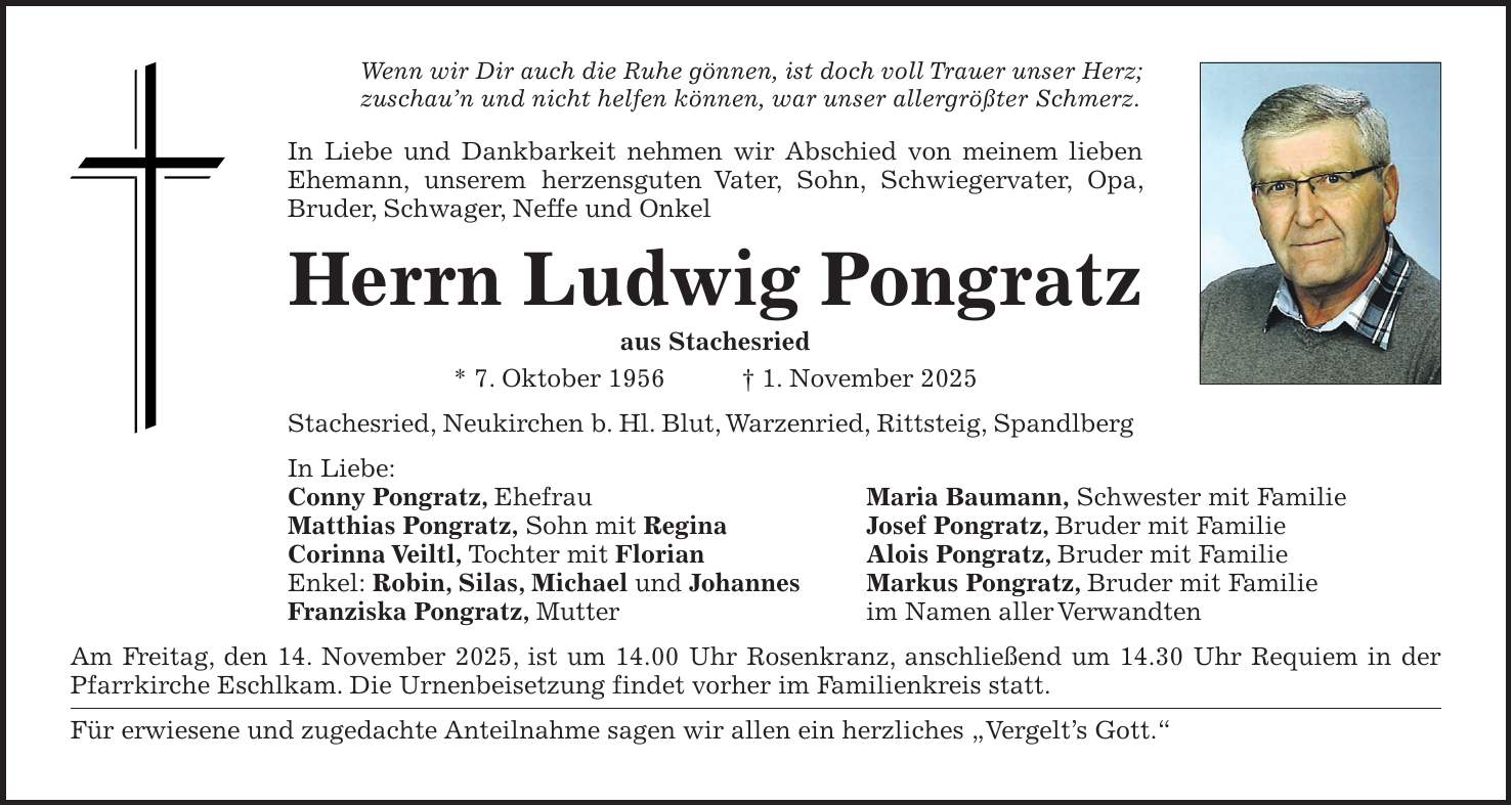 Wenn wir Dir auch die Ruhe gönnen, ist doch voll Trauer unser Herz; zuschau'n und nicht helfen können, war unser allergrößter Schmerz. In Liebe und Dankbarkeit nehmen wir Abschied von meinem lieben Ehemann, unserem herzensguten Vater, Sohn, Schwiegervater, Opa, Bruder, Schwager, Neffe und Onkel Herrn Ludwig Pongratz aus Stachesried * 7. Oktober 1956 + 1. November 2025 Stachesried, Neukirchen b. Hl. Blut, Warzenried, Rittsteig, Spandlberg In Liebe: Conny Pongratz, Ehefrau Maria Baumann, Schwester mit Familie Matthias Pongratz, Sohn mit Regina Josef Pongratz, Bruder mit Familie Corinna Veiltl, Tochter mit Florian Alois Pongratz, Bruder mit Familie Enkel: Robin, Silas, Michael und Johannes Markus Pongratz, Bruder mit Familie Franziska Pongratz, Mutter im Namen aller Verwandten Am Freitag, den 14. November 2025, ist um 14.00 Uhr Rosenkranz, anschließend um 14.30 Uhr Requiem in der Pfarrkirche Eschlkam. Die Urnenbeisetzung findet vorher im Familienkreis statt. Für erwiesene und zugedachte Anteilnahme sagen wir allen ein herzliches 'Vergelt's Gott.'