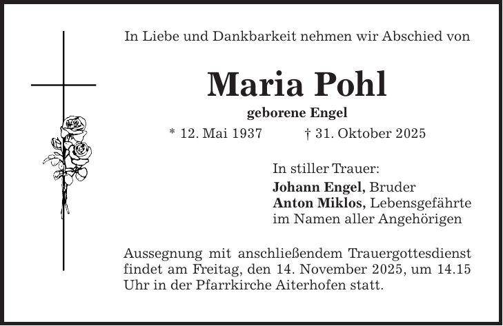 In Liebe und Dankbarkeit nehmen wir Abschied von Maria Pohl geborene Engel * 12. Mai 1937 + 31. Oktober 2025 In stiller Trauer: Johann Engel, Bruder Anton Miklos, Lebensgefährte im Namen aller Angehörigen Aussegnung mit anschließendem Trauergottesdienst findet am Freitag, den 14. November 2025, um 14.15 Uhr in der Pfarrkirche Aiterhofen statt.