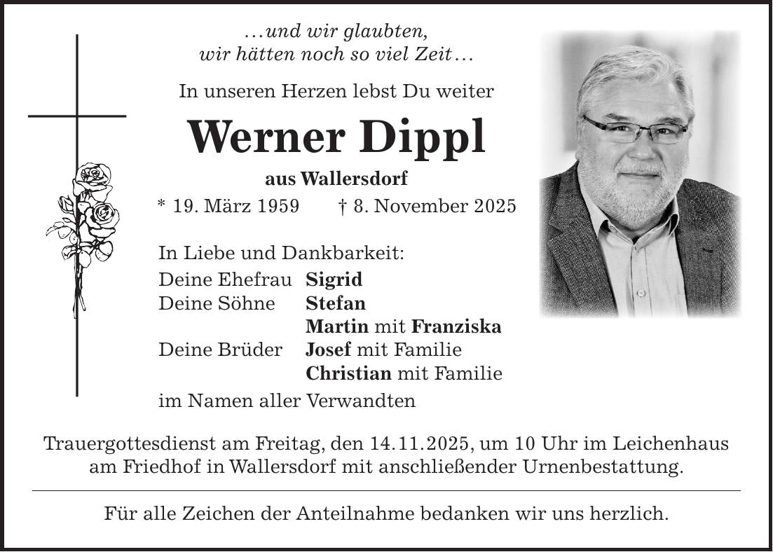  . . . und wir glaubten, wir hätten noch so viel Zeit . . . In unseren Herzen lebst Du weiter Werner Dippl aus Wallersdorf * 19. März 1959 + 8. November 2025 In Liebe und Dankbarkeit: Deine Ehefrau Sigrid Deine Söhne Stefan Martin mit Franziska Deine Brüder Josef mit Familie Christian mit Familie im Namen aller Verwandten Trauergottesdienst am Freitag, den 14. 11. 2025, um 10 Uhr im Leichenhaus am Friedhof in Wallersdorf mit anschließender Urnenbestattung. Für alle Zeichen der Anteilnahme bedanken wir uns herzlich.