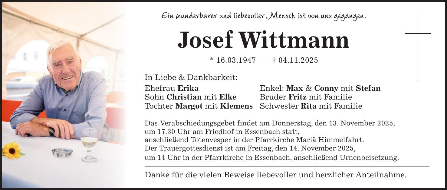 Ein wunderbarer und liebevoller Mensch ist von uns gegangen. Josef Wittmann * 16.03.1947 + 04.11.2025 In Liebe & Dankbarkeit: Ehefrau Erika Enkel: Max & Conny mit Stefan Sohn Christian mit Elke Bruder Fritz mit Familie Tochter Margot mit Klemens Schwester Rita mit Familie Das Verabschiedungsgebet findet am Donnerstag, den 13. November 2025, um 17.30 Uhr am Friedhof in Essenbach statt, anschließend Totenvesper in der Pfarrkirche Mariä Himmelfahrt. Der Trauergottesdienst ist am Freitag, den 14. November 2025, um 14 Uhr in der Pfarrkirche in Essenbach, anschließend Urnenbeisetzung. Danke für die vielen Beweise liebevoller und herzlicher Anteilnahme.