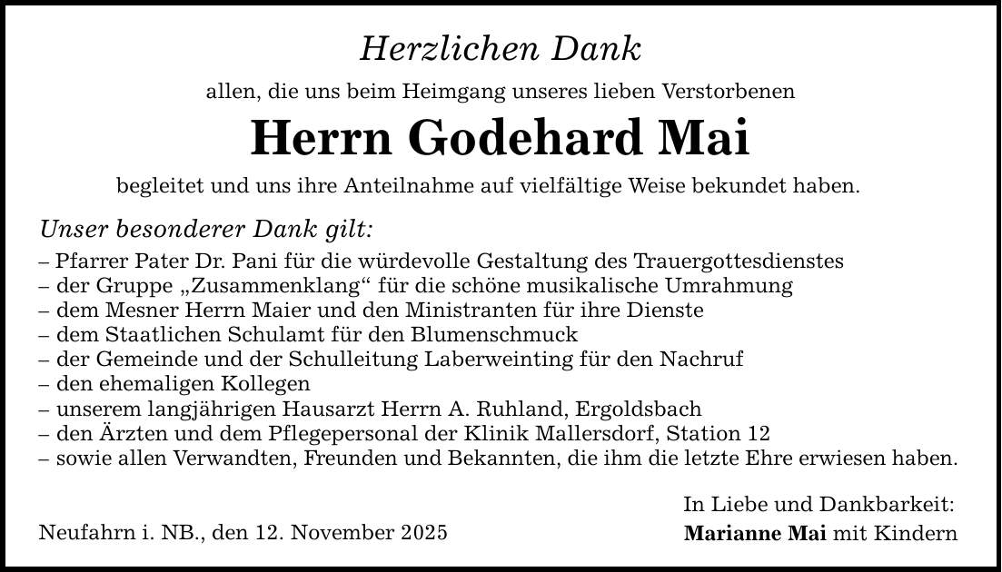 Herzlichen Dank allen, die uns beim Heimgang unseres lieben Verstorbenen Herrn Godehard Mai begleitet und uns ihre Anteilnahme auf vielfältige Weise bekundet haben. Unser besonderer Dank gilt: - Pfarrer Pater Dr. Pani für die würdevolle Gestaltung des Trauergottesdienstes - der Gruppe 