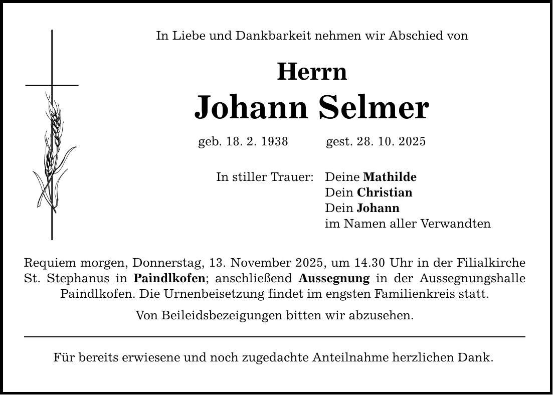 In Liebe und Dankbarkeit nehmen wir Abschied von Herrn Johann Selmer geb. 18. 2. 1938 gest. 28. 10. 2025 In stiller Trauer: Requiem morgen, Donnerstag, 13. November 2025, um 14.30 Uhr in der Filialkirche St. Stephanus in Paindlkofen; anschließend Aussegnung in der Aussegnungshalle Paindlkofen. Die Urnenbeisetzung findet im engsten Familienkreis statt. Von Beileidsbezeigungen bitten wir abzusehen. Für bereits erwiesene und noch zugedachte Anteilnahme herzlichen Dank. Deine Mathilde Dein Christian Dein Johann im Namen aller Verwandten