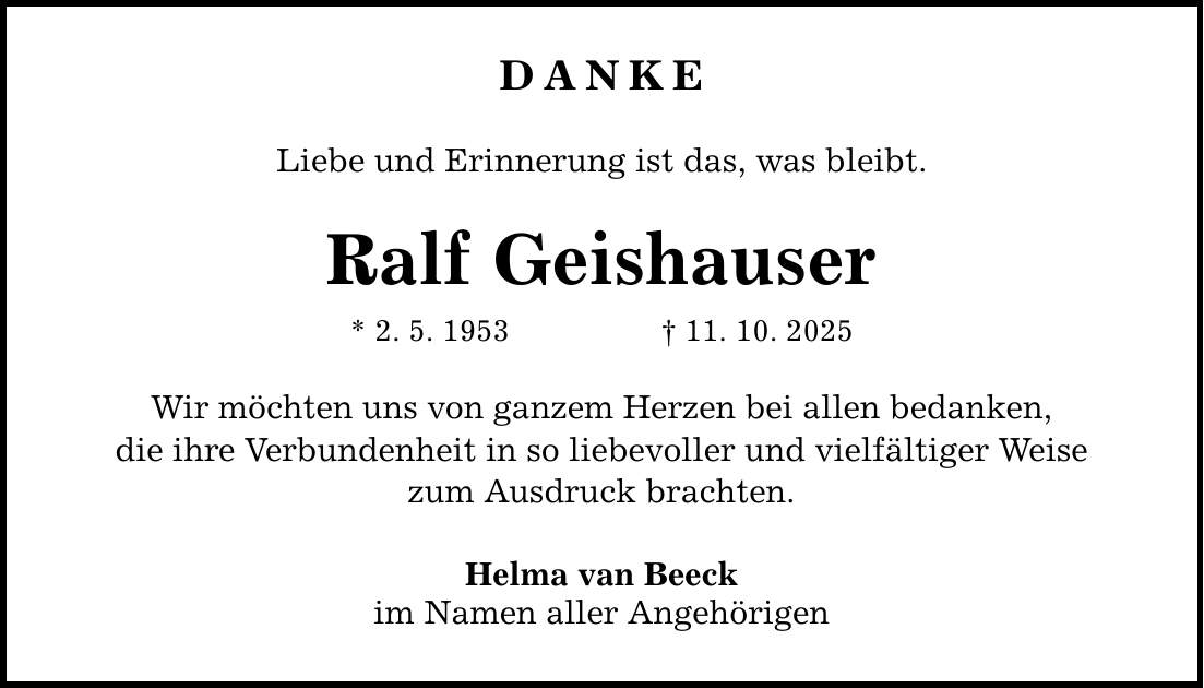 DANKE Liebe und Erinnerung ist das, was bleibt. Ralf Geishauser * 2. 5. 1953 _ 11. 10. 2025 Wir möchten uns von ganzem Herzen bei allen bedanken, die ihre Verbundenheit in so liebevoller und vielfältiger Weise zum Ausdruck brachten. Helma van Beeck im Namen aller Angehörigen