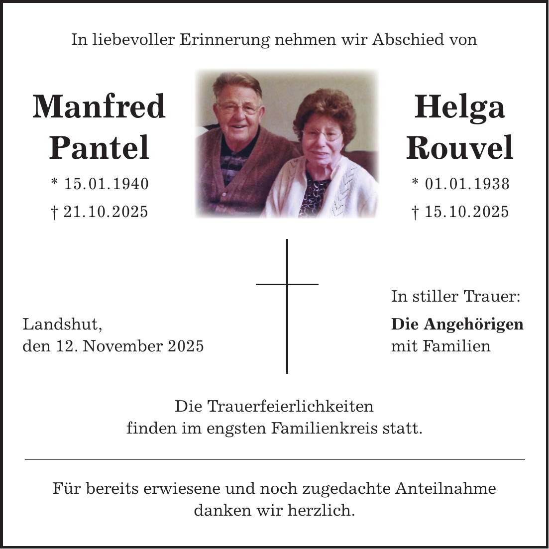 In liebevoller Erinnerung nehmen wir Abschied von Manfred Helga Pantel Rouvel * 15. 01. 1940 * 01. 01. 1938 + 21. 10. 2025 + 15. 10. 2025 In stiller Trauer: Landshut, Die Angehörigen den 12. November 2025 mit Familien Die Trauerfeierlichkeiten finden im engsten Familienkreis statt. Für bereits erwiesene und noch zugedachte Anteilnahme danken wir herzlich.
