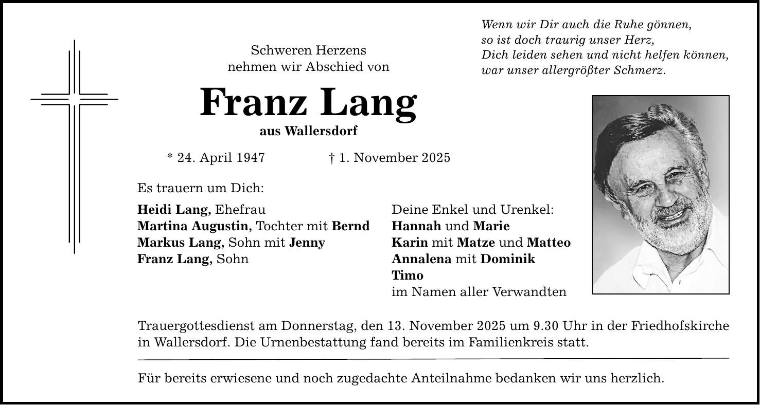 Schweren Herzens nehmen wir Abschied von Franz Lang aus Wallersdorf * 24. April 1947 _ 1. November 2025 Es trauern um Dich: Heidi Lang, Ehefrau Deine Enkel und Urenkel: Martina Augustin, Tochter mit Bernd Hannah und Marie Markus Lang, Sohn mit Jenny Karin mit Matze und Matteo Franz Lang, Sohn Annalena mit Dominik Timo im Namen aller Verwandten Trauergottesdienst am Donnerstag, den 13. November 2025 um 9.30 Uhr in der Friedhofskirche in Wallersdorf. Die Urnenbestattung fand bereits im Familienkreis statt. Für bereits erwiesene und noch zugedachte Anteilnahme bedanken wir uns herzlich. Wenn wir Dir auch die Ruhe gönnen, so ist doch traurig unser Herz, Dich leiden sehen und nicht helfen können, war unser allergrößter Schmerz.
