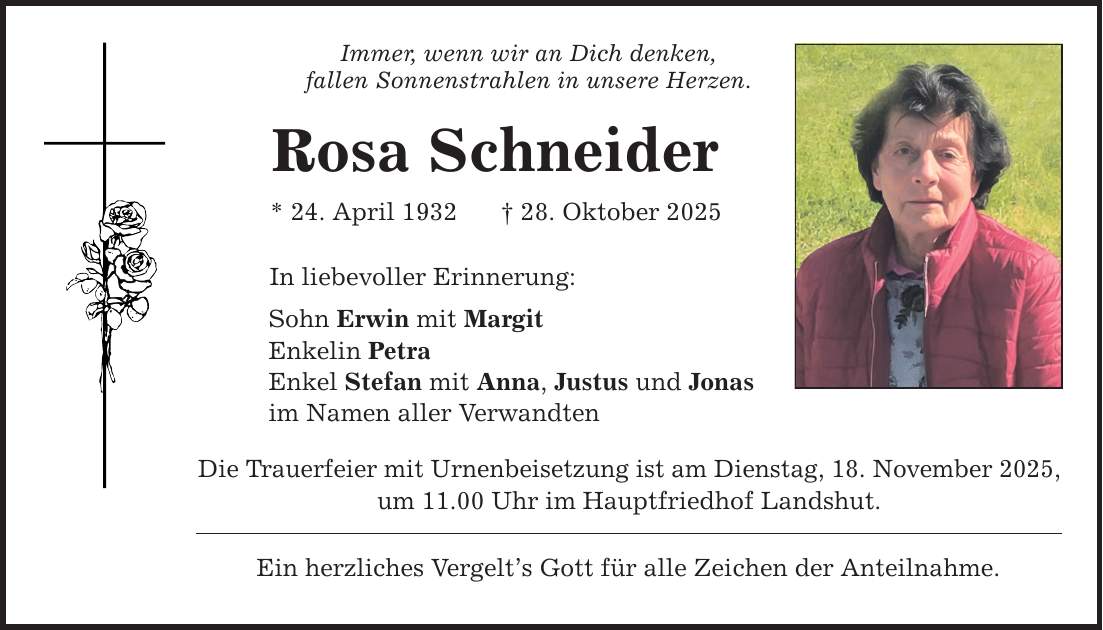 Immer, wenn wir an Dich denken, fallen Sonnenstrahlen in unsere Herzen. Rosa Schneider * 24. April 1932 _ 28. Oktober 2025 In liebevoller Erinnerung: Sohn Erwin mit Margit Enkelin Petra Enkel Stefan mit Anna, Justus und Jonas im Namen aller Verwandten Die Trauerfeier mit Urnenbeisetzung ist am Dienstag, 18. November 2025, um 11.00 Uhr im Hauptfriedhof Landshut. Ein herzliches Vergelt's Gott für alle Zeichen der Anteilnahme.