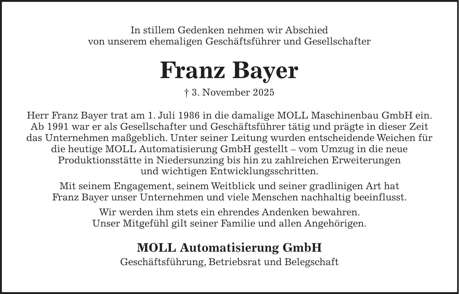 In stillem Gedenken nehmen wir Abschied von unserem ehemaligen Geschäftsführer und Gesellschafter Franz Bayer + 3. November 2025 Herr Franz Bayer trat am 1. Juli 1986 in die damalige MOLL Maschinenbau GmbH ein. Ab 1991 war er als Gesellschafter und Geschäftsführer tätig und prägte in dieser Zeit das Unternehmen maßgeblich. Unter seiner Leitung wurden entscheidende Weichen für die heutige MOLL Automatisierung GmbH gestellt - vom Umzug in die neue Produktionsstätte in Niedersunzing bis hin zu zahlreichen Erweiterungen und wichtigen Entwicklungsschritten. Mit seinem Engagement, seinem Weitblick und seiner gradlinigen Art hat Franz Bayer unser Unternehmen und viele Menschen nachhaltig beeinflusst. Wir werden ihm stets ein ehrendes Andenken bewahren. Unser Mitgefühl gilt seiner Familie und allen Angehörigen. MOLL Automatisierung GmbH Geschäftsführung, Betriebsrat und Belegschaft 