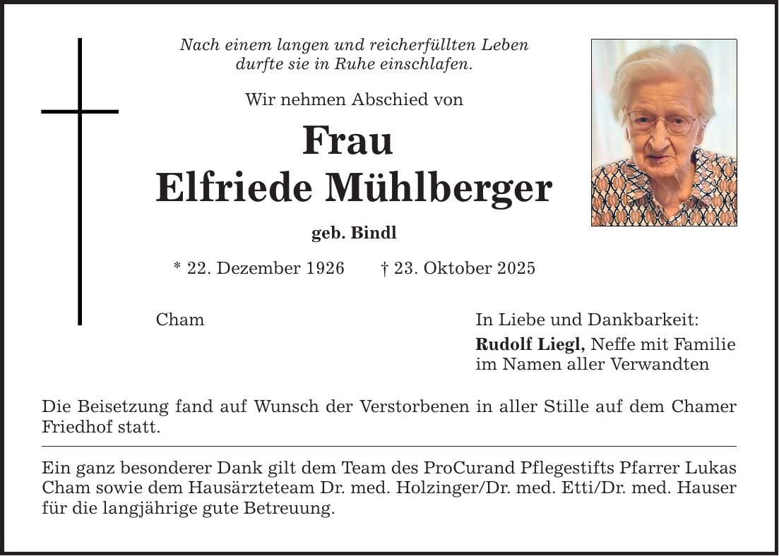 Nach einem langen und reicherfüllten Leben durfte sie in Ruhe einschlafen. Wir nehmen Abschied von Frau Elfriede Mühlberger geb. Bindl * 22. Dezember 1926 _ 23. Oktober 2025 Cham In Liebe und Dankbarkeit: Rudolf Liegl, Neffe mit Familie im Namen aller Verwandten Die Beisetzung fand auf Wunsch der Verstorbenen in aller Stille auf dem Chamer Friedhof statt. Ein ganz besonderer Dank gilt dem Team des ProCurand Pflegestifts Pfarrer Lukas Cham sowie dem Hausärzteteam Dr. med. Holzinger/Dr. med. Etti/Dr. med. Hauser für die langjährige gute Betreuung.