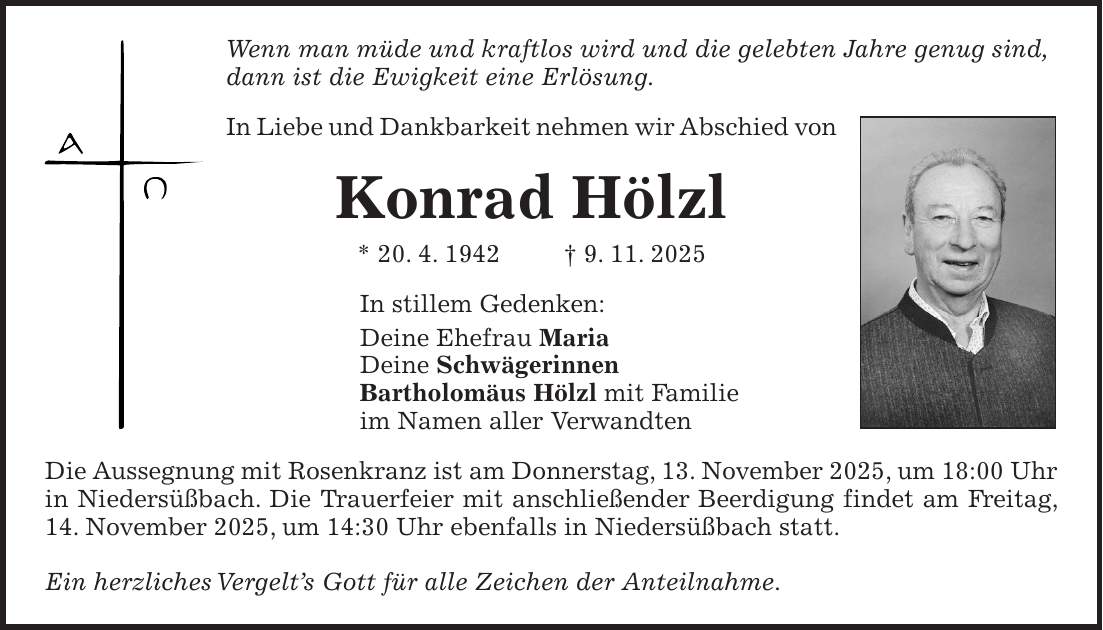 Wenn man müde und kraftlos wird und die gelebten Jahre genug sind, dann ist die Ewigkeit eine Erlösung. In Liebe und Dankbarkeit nehmen wir Abschied von Konrad Hölzl * 20. 4. 1942 + 9. 11. 2025 In stillem Gedenken: Deine Ehefrau Maria Deine Schwägerinnen Bartholomäus Hölzl mit Familie im Namen aller Verwandten Die Aussegnung mit Rosenkranz ist am Donnerstag, 13. November 2025, um 18:00 Uhr in Niedersüßbach. Die Trauerfeier mit anschließender Beerdigung findet am Freitag, 14. November 2025, um 14:30 Uhr ebenfalls in Niedersüßbach statt. Ein herzliches Vergelt's Gott für alle Zeichen der Anteilnahme.