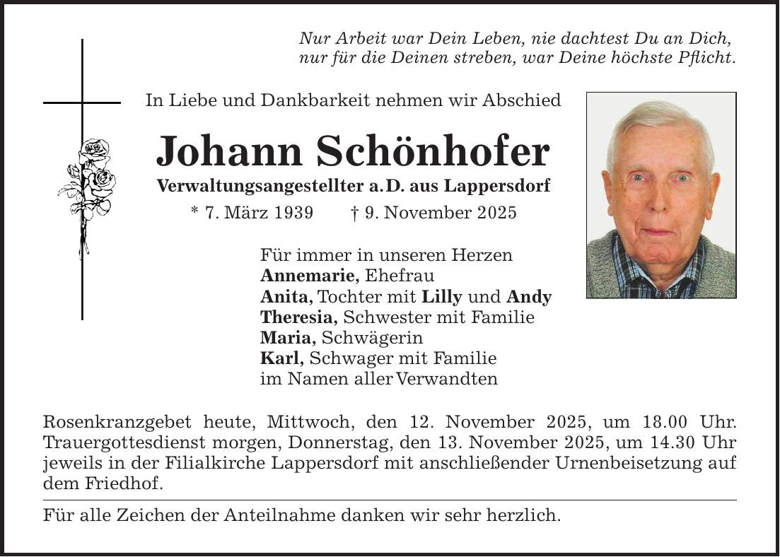 Nur Arbeit war Dein Leben, nie dachtest Du an Dich, nur für die Deinen streben, war Deine höchste Pflicht. In Liebe und Dankbarkeit nehmen wir Abschied Johann Schönhofer Verwaltungsangestellter a. D. aus Lappersdorf * 7. März 1939 + 9. November 2025 Für immer in unseren Herzen Annemarie, Ehefrau Anita, Tochter mit Lilly und Andy Theresia, Schwester mit Familie Maria, Schwägerin Karl, Schwager mit Familie im Namen aller Verwandten Rosenkranzgebet heute, Mittwoch, den 12. November 2025, um 18.00 Uhr. Trauergottesdienst morgen, Donnerstag, den 13. November 2025, um 14.30 Uhr jeweils in der Filialkirche Lappersdorf mit anschließender Urnenbeisetzung auf dem Friedhof. Für alle Zeichen der Anteilnahme danken wir sehr herzlich. 