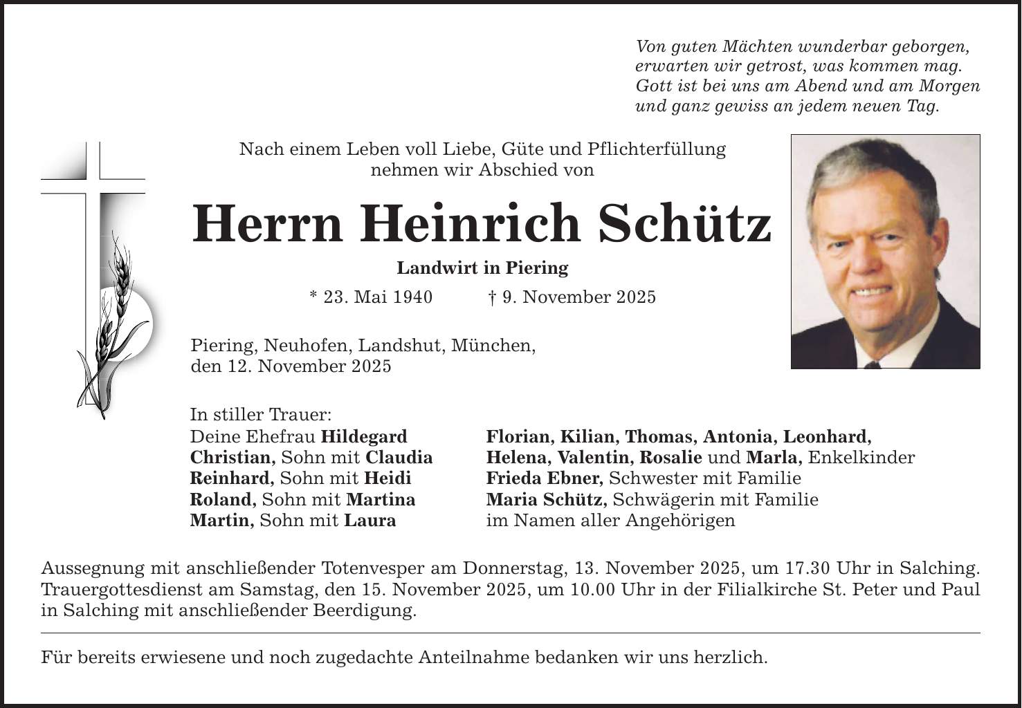Von guten Mächten wunderbar geborgen, erwarten wir getrost, was kommen mag. Gott ist bei uns am Abend und am Morgen und ganz gewiss an jedem neuen Tag. Nach einem Leben voll Liebe, Güte und Pflichterfüllung nehmen wir Abschied von Herrn Heinrich Schütz Landwirt in Piering * 23. Mai 1940 _ 9. November 2025 Piering, Neuhofen, Landshut, München, den 12. November 2025 In stiller Trauer: Deine Ehefrau Hildegard Florian, Kilian, Thomas, Antonia, Leonhard, Christian, Sohn mit Claudia Helena, Valentin, Rosalie und Marla, Enkelkinder Reinhard, Sohn mit Heidi Frieda Ebner, Schwester mit Familie Roland, Sohn mit Martina Maria Schütz, Schwägerin mit Familie Martin, Sohn mit Laura im Namen aller Angehörigen Aussegnung mit anschließender Totenvesper am Donnerstag, 13. November 2025, um 17.30 Uhr in Salching. Trauergottesdienst am Samstag, den 15. November 2025, um 10.00 Uhr in der Filialkirche St. Peter und Paul in Salching mit anschließender Beerdigung. Für bereits erwiesene und noch zugedachte Anteilnahme bedanken wir uns herzlich.