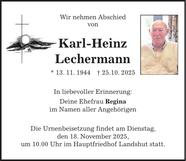 Wir nehmen Abschied von Karl-Heinz Lechermann * 13. 11. 1944 + 25.10. 2025 In liebevoller Erinnerung: Deine Ehefrau Regina im Namen aller Angehörigen Die Urnenbeisetzung findet am Dienstag, den 18. November 2025, um 10.00 Uhr im Hauptfriedhof Landshut statt.