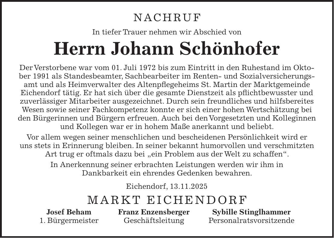 NACHRUF In tiefer Trauer nehmen wir Abschied von Herrn Johann Schönhofer Der Verstorbene war vom 01. Juli 1972 bis zum Eintritt in den Ruhestand im Oktober 1991 als Standesbeamter, Sachbearbeiter im Renten- und Sozialversicherungsamt und als Heimverwalter des Altenpflegeheims St. Martin der Marktgemeinde Eichendorf tätig. Er hat sich über die gesamte Dienstzeit als pflichtbewusster und zuverlässiger Mitarbeiter ausgezeichnet. Durch sein freundliches und hilfsbereites Wesen sowie seiner Fachkompetenz konnte er sich einer hohen Wertschätzung bei den Bürgerinnen und Bürgern erfreuen. Auch bei den Vorgesetzten und Kolleginnen und Kollegen war er in hohem Maße anerkannt und beliebt. Vor allem wegen seiner menschlichen und bescheidenen Persönlichkeit wird er uns stets in Erinnerung bleiben. In seiner bekannt humorvollen und verschmitzten Art trug er oftmals dazu bei 'ein Problem aus der Welt zu schaffen'. In Anerkennung seiner erbrachten Leistungen werden wir ihm in Dankbarkeit ein ehrendes Gedenken bewahren. Eichendorf, 13.11.2025 Markt Eichendorf Josef Beham Franz Enzensberger Sybille Stinglhammer 1. Bürgermeister Geschäftsleitung Personalratsvorsitzende