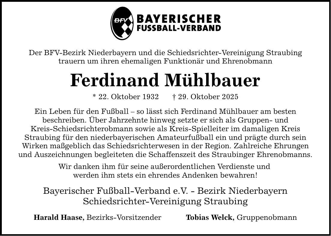Der BFV-Bezirk Niederbayern und die Schiedsrichter-Vereinigung Straubing trauern um ihren ehemaligen Funktionär und Ehrenobmann Ferdinand Mühlbauer * 22. Oktober 1932 _ 29. Oktober 2025 Ein Leben für den Fußball - so lässt sich Ferdinand Mühlbauer am besten beschreiben. Über Jahrzehnte hinweg setzte er sich als Gruppen- und Kreis-Schiedsrichterobmann sowie als Kreis-Spielleiter im damaligen Kreis Straubing für den niederbayerischen Amateurfußball ein und prägte durch sein Wirken maßgeblich das Schiedsrichterwesen in der Region. Zahlreiche Ehrungen und Auszeichnungen begleiteten die Schaffenszeit des Straubinger Ehrenobmanns. Wir danken ihm für seine außerordentlichen Verdienste und werden ihm stets ein ehrendes Andenken bewahren! Bayerischer Fußball-Verband e.V. - Bezirk Niederbayern Schiedsrichter-Vereinigung Straubing Harald Haase , Bezirks-Vorsitzender Tobias Welck, Gruppenobmann