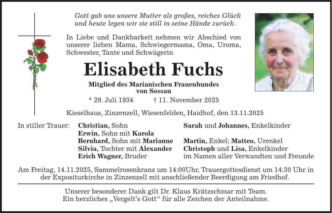 Gott gab uns unsere Mutter als großes, reiches Glück und heute legen wir sie still in seine Hände zurück. In Liebe und Dankbarkeit nehmen wir Abschied von unserer lieben Mama, Schwiegermama, Oma, Uroma, Schwester, Tante und Schwägerin Elisabeth Fuchs Mitglied des Marianischen Frauenbundes von Sossau * 29. Juli 1934 _ 11. November 2025 Kieselhaus, Zinzenzell, Wiesenfelden, Haidhof, den 13.11.2025 In stiller Trauer: Christian, Sohn Sarah und Johannes, Enkelkinder Erwin, Sohn mit Karola Bernhard, Sohn mit Marianne Martin, Enkel; Matteo, Urenkel Silvia, Tochter mit Alexander Christoph und Lisa, Enkelkinder Erich Wagner, Bruder im Namen aller Verwandten und Freunde Am Freitag, 14.11.2025, Sammelrosenkranz um 14:00Uhr, Trauergottesdienst um 14:30 Uhr in der Expositurkirche in Zinzenzell mit anschließender Beerdigung am Friedhof. Unserer besonderer Dank gilt Dr. Klaus Krätzschmar mit Team. Ein herzliches 