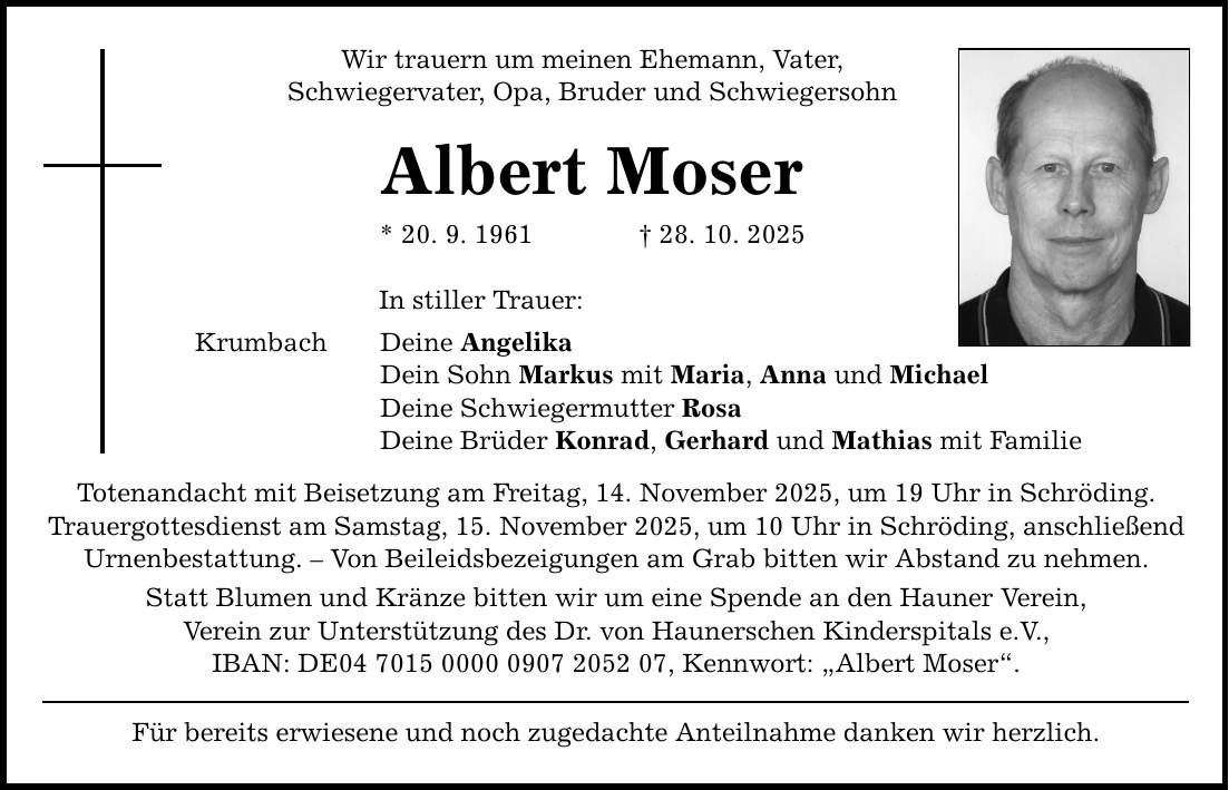 Wir trauern um meinen Ehemann, Vater, Schwiegervater, Opa, Bruder und Schwiegersohn Albert Moser * 20. 9. 1961 _ 28. 10. 2025 Krumbach In stiller Trauer: Deine Angelika Dein Sohn Markus mit Maria, Anna und Michael Deine Schwiegermutter Rosa Deine Brüder Konrad, Gerhard und Mathias mit Familie Totenandacht mit Beisetzung am Freitag, 14. November 2025, um 19 Uhr in Schröding. Trauergottesdienst am Samstag, 15. November 2025, um 10 Uhr in Schröding, anschließend Urnenbestattung. - Von Beileidsbezeigungen am Grab bitten wir Abstand zu nehmen. Statt Blumen und Kränze bitten wir um eine Spende an den Hauner Verein, Verein zur Unterstützung des Dr. von Haunerschen Kinderspitals e.V., IBAN: DE***, Kennwort: 