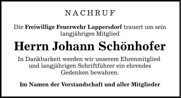 NACHRUF Die Freiwillige Feuerwehr Lappersdorf trauert um sein langjähriges Mitglied Herrn Johann Schönhofer In Dankbarkeit werden wir unserem Ehrenmitglied und langjährigen Schriftführer ein ehrendes Gedenken bewahren. Im Namen der Vorstandschaft und aller Mitglieder