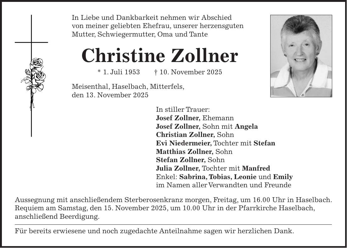 In Liebe und Dankbarkeit nehmen wir Abschied von meiner geliebten Ehefrau, unserer herzensguten Mutter, Schwiegermutter, Oma und Tante Christine Zollner * 1. Juli 1953 + 10. November 2025 Meisenthal, Haselbach, Mitterfels, den 13. November 2025 In stiller Trauer: Josef Zollner, Ehemann Josef Zollner, Sohn mit Angela Christian Zollner, Sohn Evi Niedermeier, Tochter mit Stefan Matthias Zollner, Sohn Stefan Zollner, Sohn Julia Zollner, Tochter mit Manfred Enkel: Sabrina, Tobias, Leonie und Emily im Namen aller Verwandten und Freunde Aussegnung mit anschließendem Sterberosenkranz morgen, Freitag, um 16.00 Uhr in Haselbach. Requiem am Samstag, den 15. November 2025, um 10.00 Uhr in der Pfarrkirche Haselbach, anschließend Beerdigung. Für bereits erwiesene und noch zugedachte Anteilnahme sagen wir herzlichen Dank.