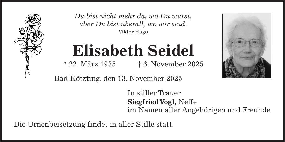 Du bist nicht mehr da, wo Du warst, aber Du bist überall, wo wir sind. Viktor Hugo Elisabeth Seidel * 22. März 1935 + 6. November 2025 Bad Kötzting, den 13. November 2025 In stiller Trauer Siegfried Vogl, Neffe im Namen aller Angehörigen und Freunde Die Urnenbeisetzung findet in aller Stille statt.