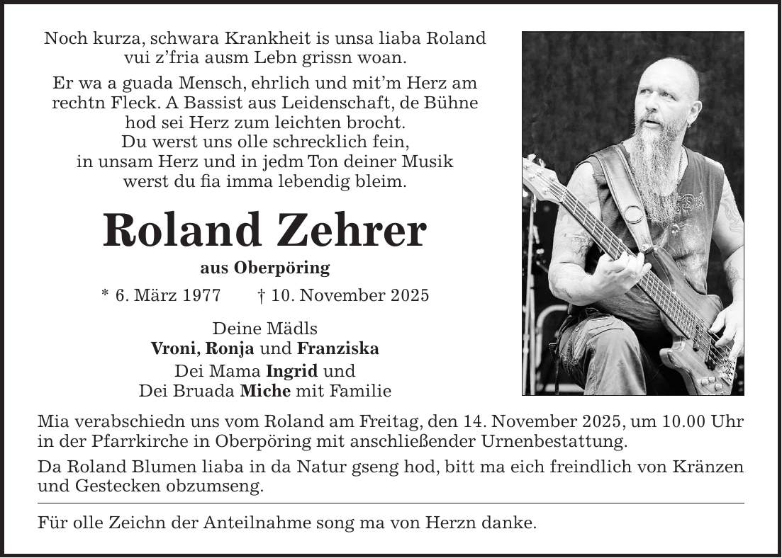 Noch kurza, schwara Krankheit is unsa liaba Roland vui z'fria ausm Lebn grissn woan. Er wa a guada Mensch, ehrlich und mit'm Herz am rechtn Fleck. A Bassist aus Leidenschaft, de Bühne hod sei Herz zum leichten brocht. Du werst uns olle schrecklich fein, in unsam Herz und in jedm Ton deiner Musik werst du fia imma lebendig bleim. Roland Zehrer aus Oberpöring * 6. März 1977 + 10. November 2025 Deine Mädls Vroni, Ronja und Franziska Dei Mama Ingrid und Dei Bruada Miche mit Familie Mia verabschiedn uns vom Roland am Freitag, den 14. November 2025, um 10.00 Uhr in der Pfarrkirche in Oberpöring mit anschließender Urnenbestattung. Da Roland Blumen liaba in da Natur gseng hod, bitt ma eich freindlich von Kränzen und Gestecken obzumseng. Für olle Zeichn der Anteilnahme song ma von Herzn danke.