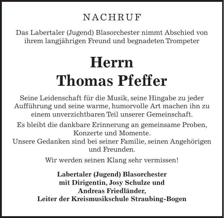 NACHRUF Das Labertaler (Jugend) Blasorchester nimmt Abschied von ihrem langjährigen Freund und begnadeten Trompeter Herrn Thomas Pfeffer Seine Leidenschaft für die Musik, seine Hingabe zu jeder Aufführung und seine warme, humorvolle Art machen ihn zu einem unverzichtbaren Teil unserer Gemeinschaft. Es bleibt die dankbare Erinnerung an gemeinsame Proben, Konzerte und Momente. Unsere Gedanken sind bei seiner Familie, seinen Angehörigen und Freunden. Wir werden seinen Klang sehr vermissen! Labertaler (Jugend) Blasorchester mit Dirigentin, Josy Schulze und Andreas Friedländer, Leiter der Kreismusikschule Straubing-Bogen 
