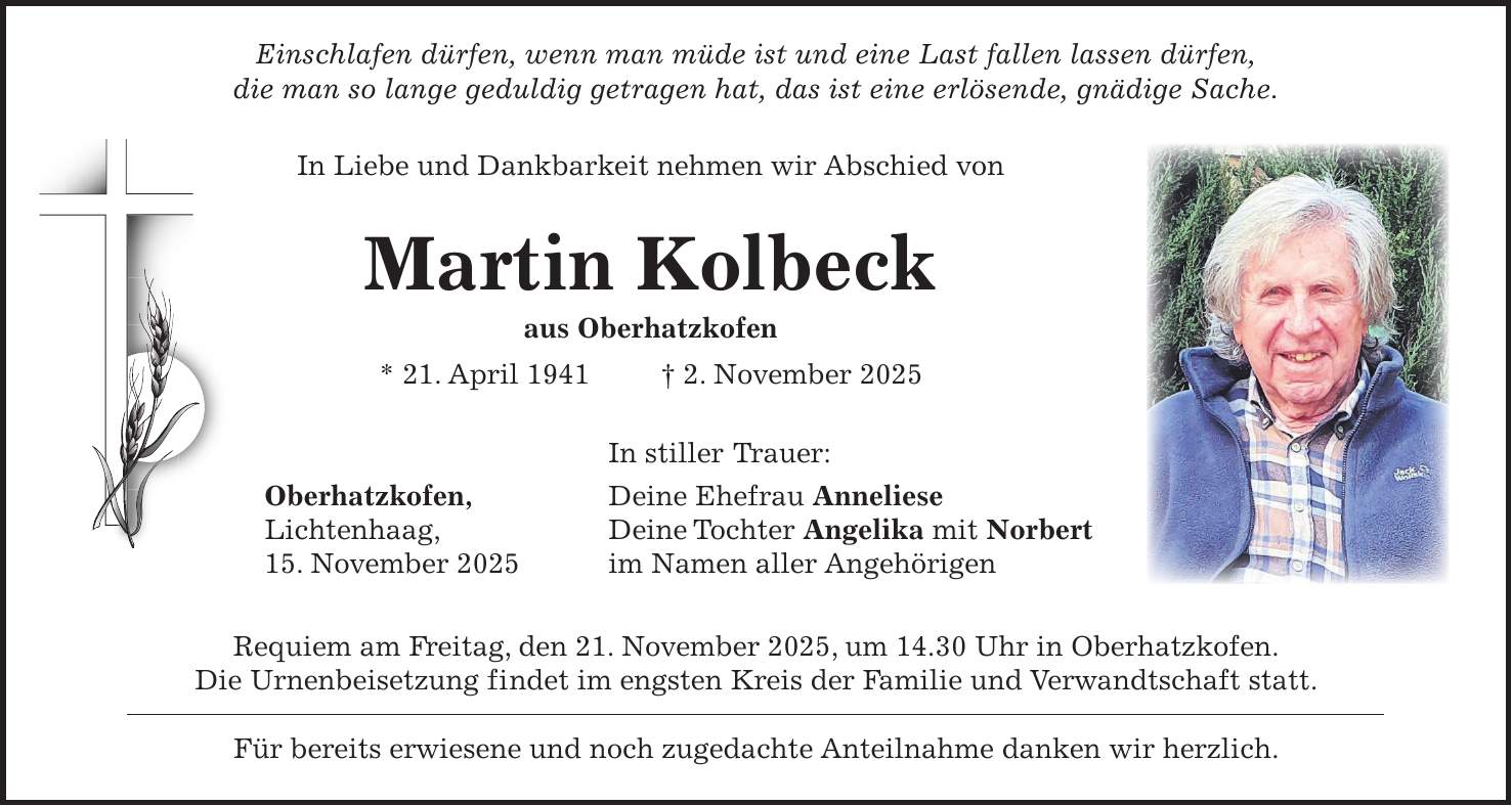  Einschlafen dürfen, wenn man müde ist und eine Last fallen lassen dürfen, die man so lange geduldig getragen hat, das ist eine erlösende, gnädige Sache. In Liebe und Dankbarkeit nehmen wir Abschied von Martin Kolbeck aus Oberhatzkofen * 21. April 1941 + 2. November 2025 In stiller Trauer: Oberhatzkofen, Deine Ehefrau Anneliese Lichtenhaag, Deine Tochter Angelika mit Norbert 15. November 2025 im Namen aller Angehörigen Requiem am Freitag, den 21. November 2025, um 14.30 Uhr in Oberhatzkofen. Die Urnenbeisetzung findet im engsten Kreis der Familie und Verwandtschaft statt. Für bereits erwiesene und noch zugedachte Anteilnahme danken wir herzlich. 