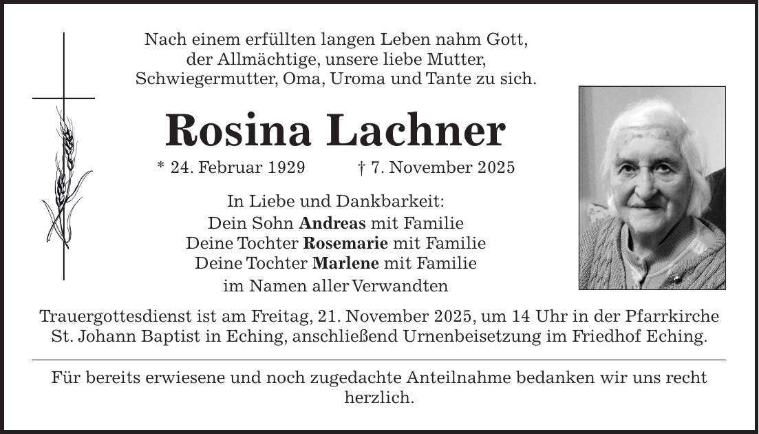 Nach einem erfüllten langen Leben nahm Gott, der Allmächtige, unsere liebe Mutter, Schwiegermutter, Oma, Uroma und Tante zu sich. Rosina Lachner * 24. Februar 1929 + 7. November 2025 In Liebe und Dankbarkeit: Dein Sohn Andreas mit Familie Deine Tochter Rosemarie mit Familie Deine Tochter Marlene mit Familie im Namen aller Verwandten Trauergottesdienst ist am Freitag, 21. November 2025, um 14 Uhr in der Pfarrkirche St. Johann Baptist in Eching, anschließend Urnenbeisetzung im Friedhof Eching. Für bereits erwiesene und noch zugedachte Anteilnahme bedanken wir uns recht herzlich.