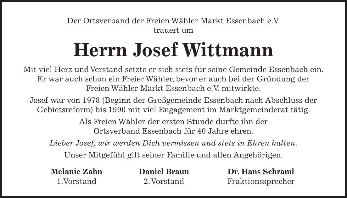 Der Ortsverband der Freien Wähler Markt Essenbach e.V. trauert um Herrn Josef Wittmann Mit viel Herz und Verstand setzte er sich stets für seine Gemeinde Essenbach ein. Er war auch schon ein Freier Wähler, bevor er auch bei der Gründung der Freien Wähler Markt Essenbach e.V. mitwirkte. Josef war von 1978 (Beginn der Großgemeinde Essenbach nach Abschluss der Gebietsreform) bis 1990 mit viel Engagement im Marktgemeinderat tätig. Als Freien Wähler der ersten Stunde durfte ihn der Ortsverband Essenbach für 40 Jahre ehren. Lieber Josef, wir werden Dich vermissen und stets in Ehren halten. Unser Mitgefühl gilt seiner Familie und allen Angehörigen. Melanie Zahn Daniel Braun Dr. Hans Schraml 1.Vorstand 2. Vorstand Fraktionssprecher